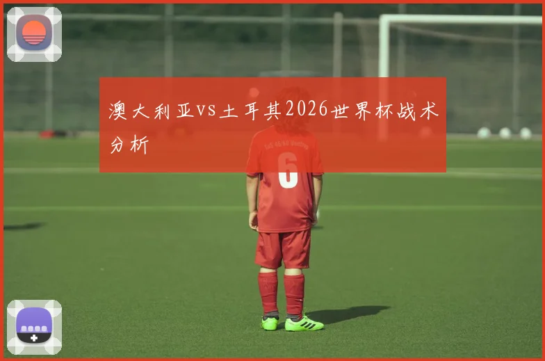澳大利亚vs土耳其2026世界杯战术分析