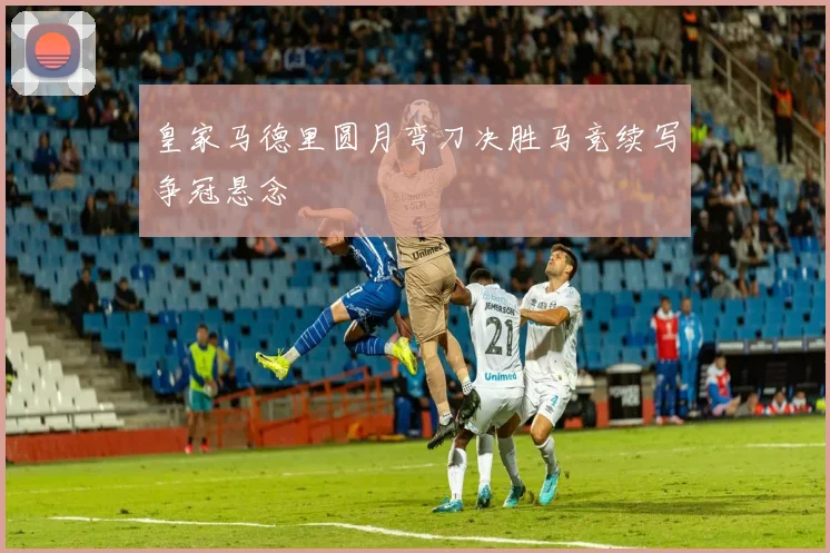皇家马德里圆月弯刀决胜马竞续写争冠悬念