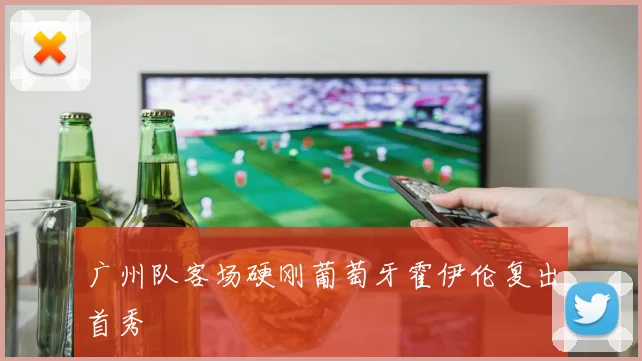 广州队客场硬刚葡萄牙霍伊伦复出首秀