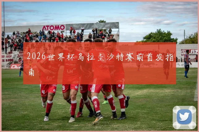 2026世界杯乌拉圭沙特赛前首发指南