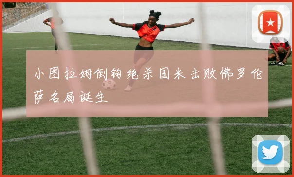 小图拉姆倒钩绝杀国米击败佛罗伦萨名局诞生