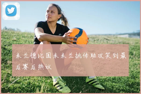 米兰德比国米米兰挑传助攻笑到最后赛后热议