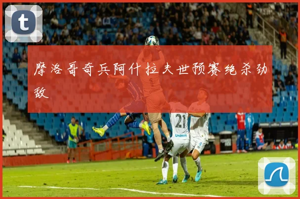 摩洛哥奇兵阿什拉夫世预赛绝杀劲敌