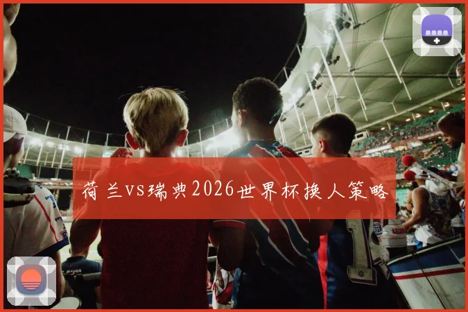 荷兰vs瑞典2026世界杯换人策略