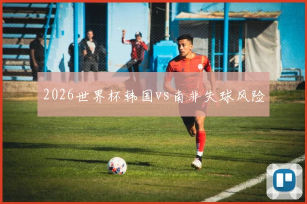 2026世界杯韩国vs南非失球风险