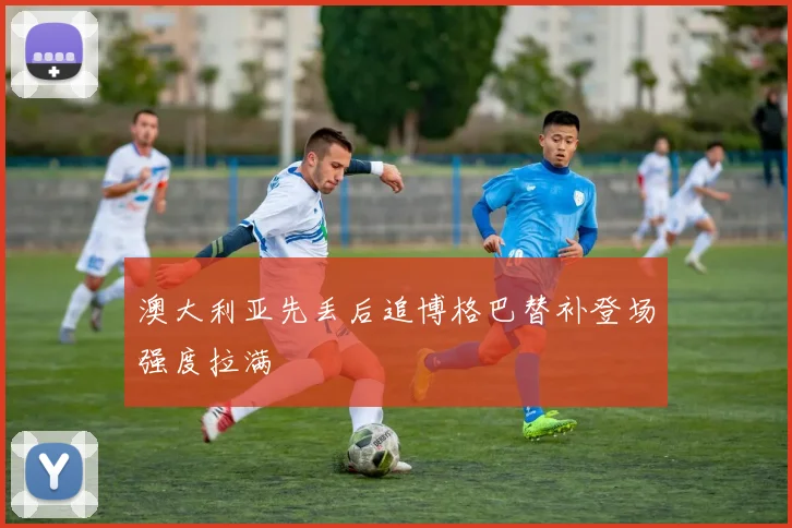 澳大利亚先丢后追博格巴替补登场强度拉满