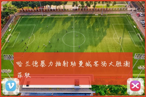 哈兰德暴力抽射助曼城客场大胜谢菲联
