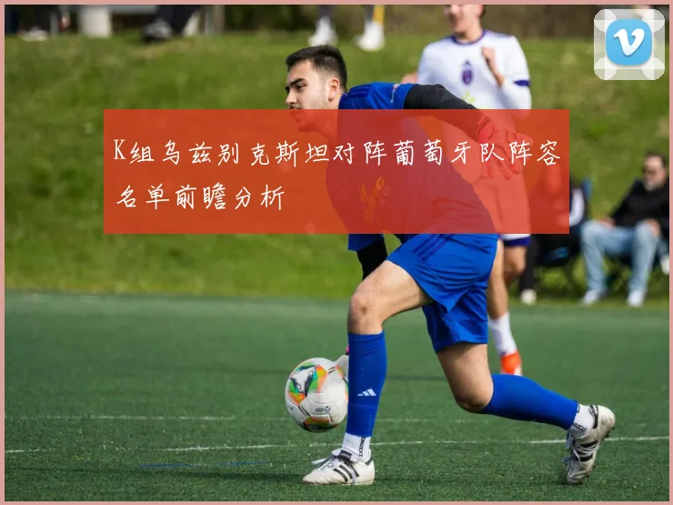 K组乌兹别克斯坦对阵葡萄牙队阵容名单前瞻分析