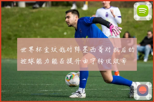 世界杯金玟哉对阵墨西哥对抗后的控球能力能否提升由守转攻效率
