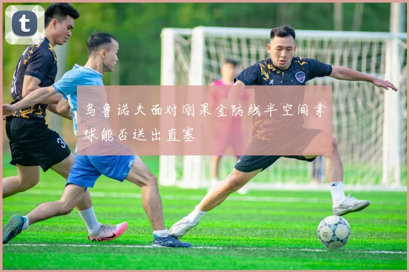 乌鲁诺夫面对刚果金防线半空间拿球能否送出直塞
