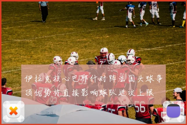 伊拉克核心巴耶什对阵法国头球争顶优势将直接影响球队进攻上限