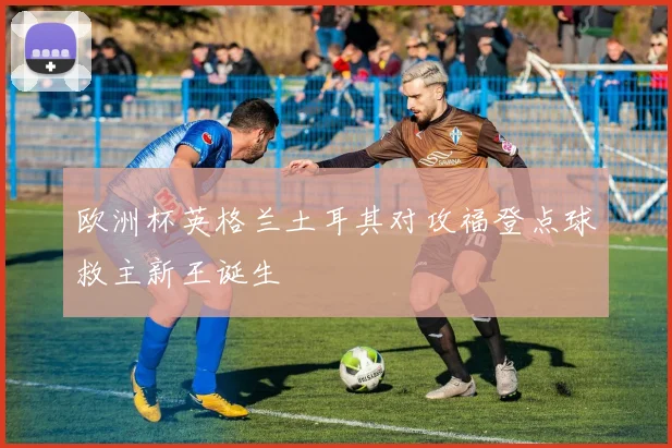 欧洲杯英格兰土耳其对攻福登点球救主新王诞生