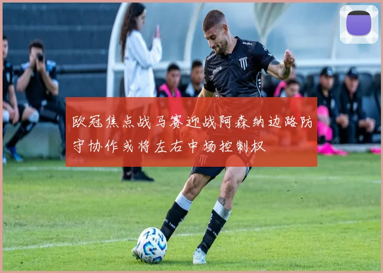 欧冠焦点战马赛迎战阿森纳边路防守协作或将左右中场控制权
