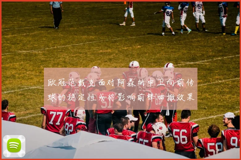 欧冠范戴克面对阿森纳中卫向前传球的稳定性或将影响前锋回撤效果