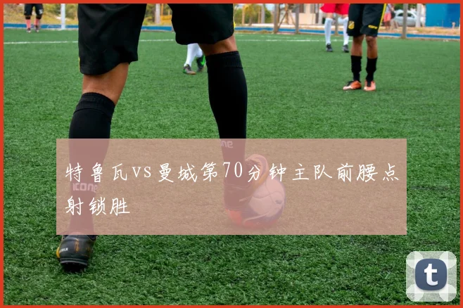 特鲁瓦vs曼城第70分钟主队前腰点射锁胜