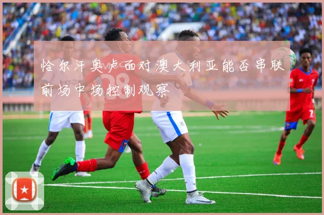 恰尔汗奥卢面对澳大利亚能否串联前场中场控制观察