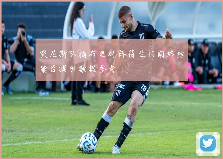 突尼斯队梅布里对阵荷兰门前终结能否提升数据参考