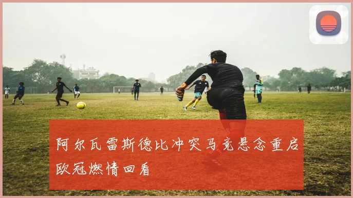 阿尔瓦雷斯德比冲突马竞悬念重启欧冠燃情回看