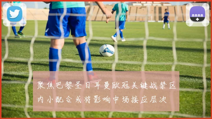 聚焦巴黎圣日耳曼欧冠关键战禁区内小配合或将影响中场接应层次