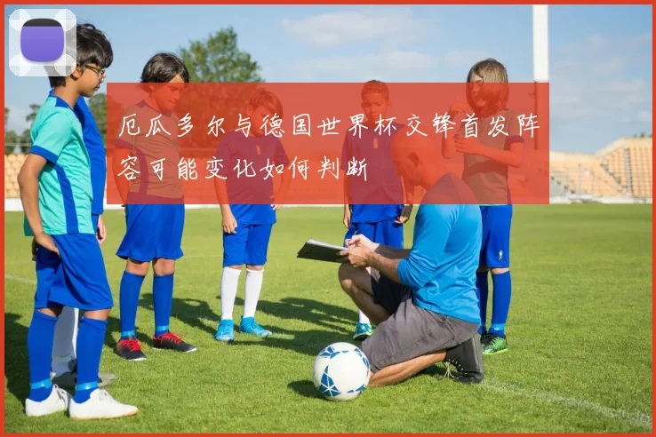 厄瓜多尔与德国世界杯交锋首发阵容可能变化如何判断