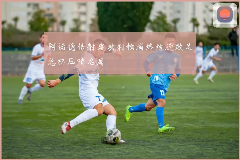 阿诺德传射建功利物浦终结连败足总杯压哨名局