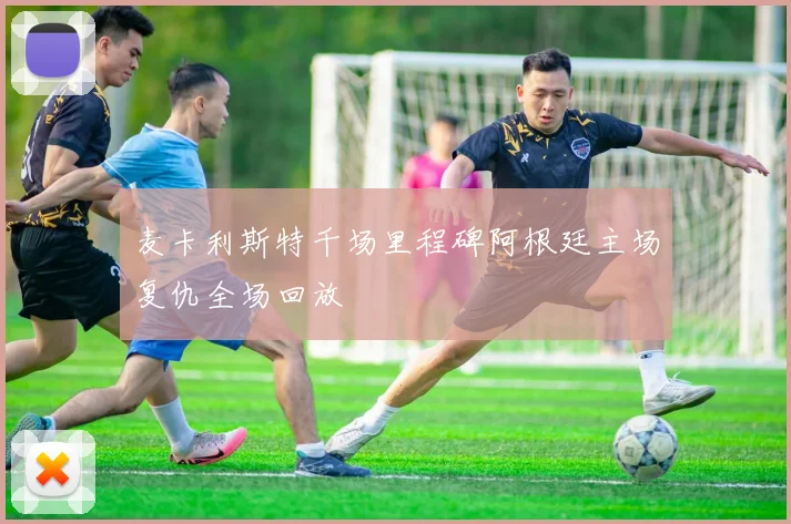 麦卡利斯特千场里程碑阿根廷主场复仇全场回放