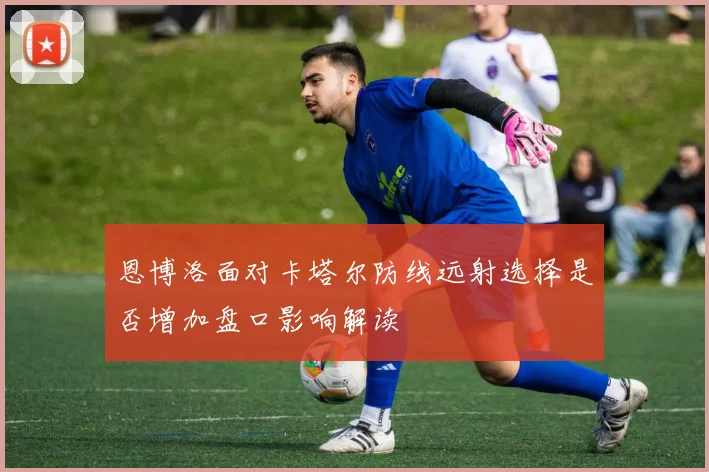 恩博洛面对卡塔尔防线远射选择是否增加盘口影响解读
