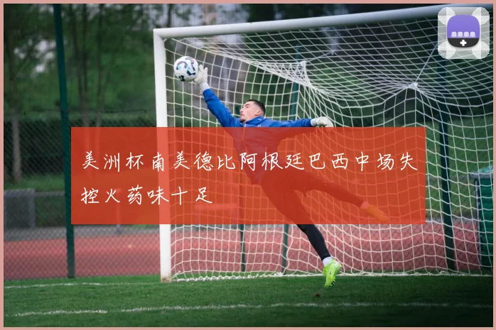 美洲杯南美德比阿根廷巴西中场失控火药味十足