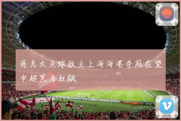 蒋光太点球救主上海海港夺冠在望中超黑马狂飙