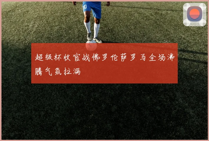 超级杯收官战佛罗伦萨罗马全场沸腾气氛拉满