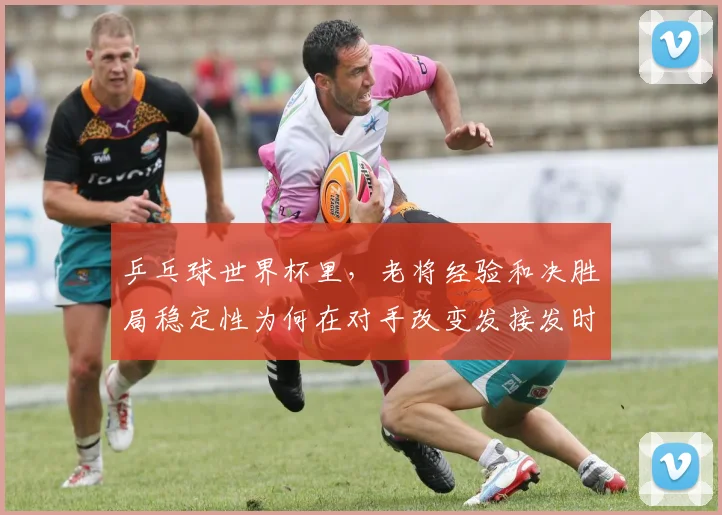 乒乓球世界杯里,老将经验和决胜局稳定性为何在对手改变发接发时必须一起考虑