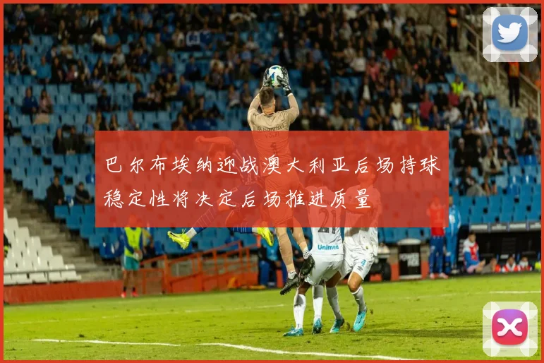 巴尔布埃纳迎战澳大利亚后场持球稳定性将决定后场推进质量