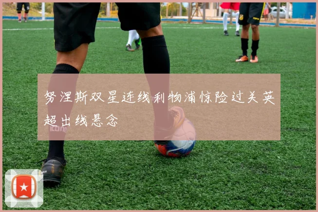 努涅斯双星连线利物浦惊险过关英超出线悬念