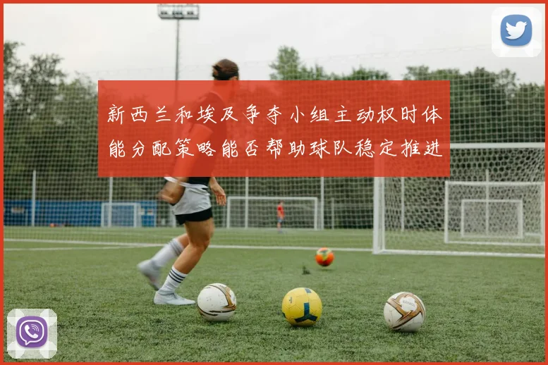 新西兰和埃及争夺小组主动权时体能分配策略能否帮助球队稳定推进