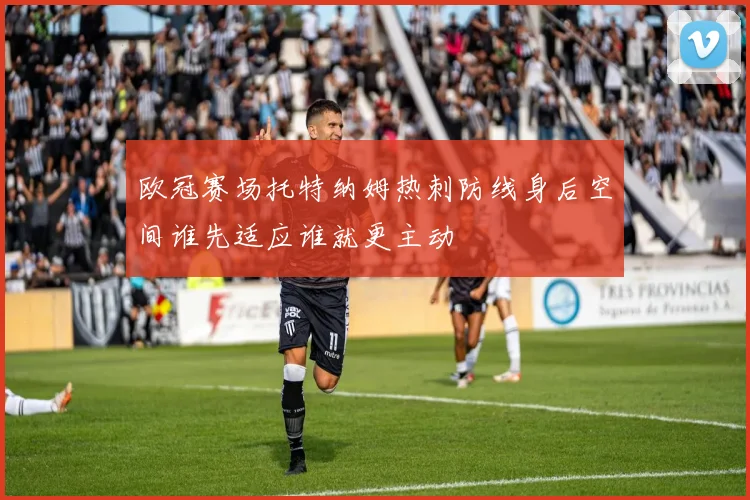欧冠赛场托特纳姆热刺防线身后空间谁先适应谁就更主动