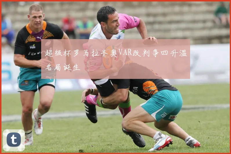 超级杯罗马拉齐奥VAR改判争四升温名局诞生
