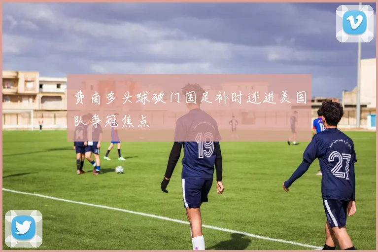 费南多头球破门国足补时连进美国队争冠焦点