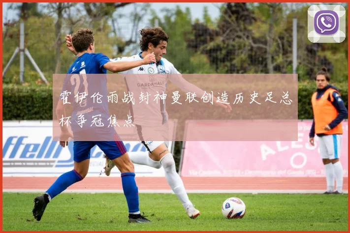 霍伊伦雨战封神曼联创造历史足总杯争冠焦点