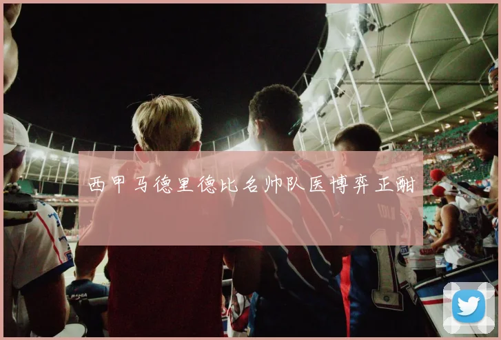 西甲马德里德比名帅队医博弈正酣