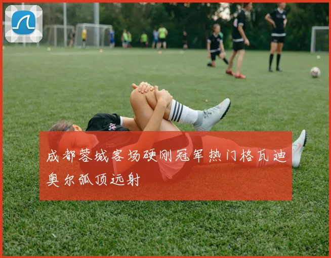 成都蓉城客场硬刚冠军热门格瓦迪奥尔弧顶远射