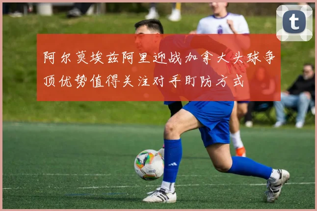 阿尔莫埃兹阿里迎战加拿大头球争顶优势值得关注对手盯防方式