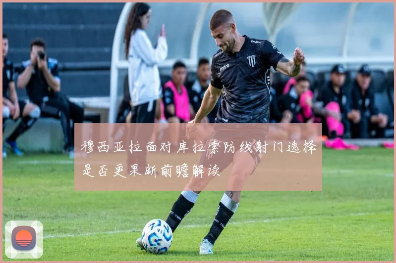 穆西亚拉面对库拉索防线射门选择是否更果断前瞻解读